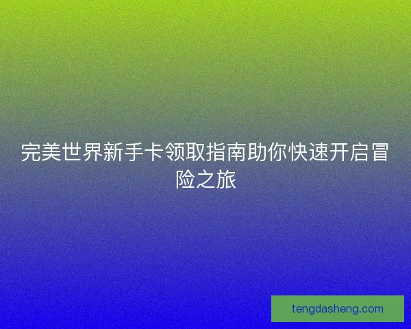 完美世界新手卡领取指南助你快速开启冒险之旅 完美世界新手卡领取指南助你快速开启冒险之旅