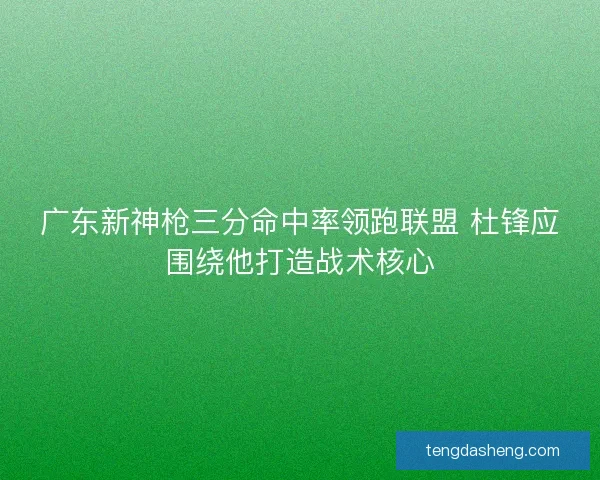 广东新神枪三分命中率领跑联盟 杜锋应围绕他打造战术核心