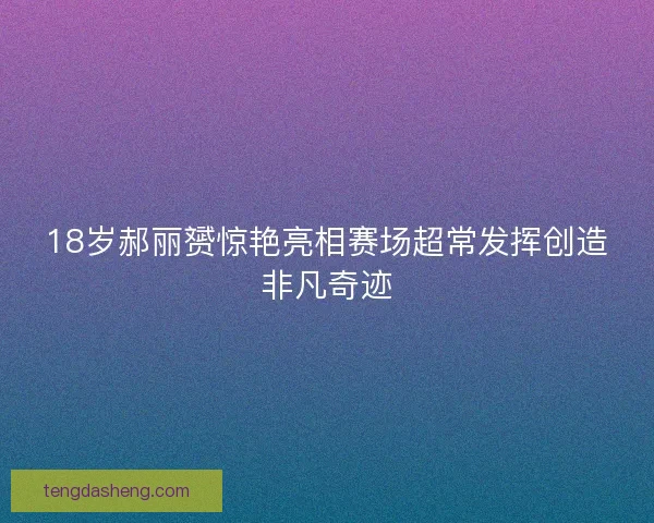 18岁郝丽赟惊艳亮相赛场超常发挥创造非凡奇迹 18岁郝丽赟惊艳亮相赛场超常发挥创造非凡奇迹