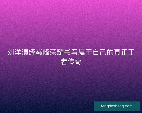 刘洋演绎巅峰荣耀书写属于自己的真正王者传奇